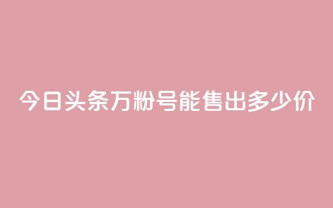今日头条“万粉号	”能售出多少价？ 第1张