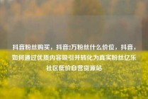 抖音粉丝购买，抖音2万粉丝什么价位，抖音，如何通过优质内容吸引并转化为真实粉丝亿乐社区低价自营货源站