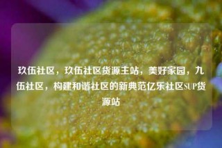 玖伍社区，玖伍社区货源主站，美好家园，九伍社区，构建和谐社区的新典范亿乐社区SUP货源站