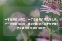 一手货源低价商品，一手货源低价商品怎么卖，手一货源低价商品，让您的购物之旅更加便捷！亿乐社区低价自营货源站