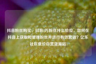 抖音粉丝购买，抖音2万粉丝什么价位，如何在抖音上获取和管理粉丝并进行有效营销？亿乐社区低价自营货源站