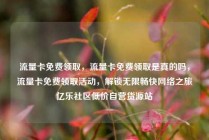流量卡免费领取，流量卡免费领取是真的吗，流量卡免费领取活动，解锁无限畅快网络之旅亿乐社区低价自营货源站