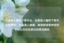 抖音真人播放下单平台，抖音真人播放下单平台有哪些，抖音真人直播，解锁新消费体验的平台亿乐社区低价自营货源站