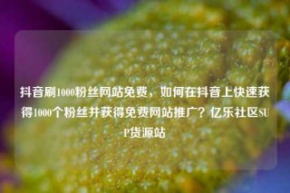抖音刷1000粉丝网站免费，如何在抖音上快速获得1000个粉丝并获得免费网站推广？亿乐社区SUP货源站