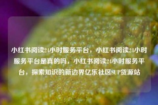 小红书阅读24小时服务平台，小红书阅读24小时服务平台是真的吗，小红书阅读24小时服务平台，探索知识的新边界亿乐社区SUP货源站
