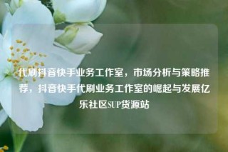 代刷抖音快手业务工作室，市场分析与策略推荐，抖音快手代刷业务工作室的崛起与发展亿乐社区SUP货源站