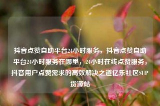 抖音点赞自助平台24小时服务，抖音点赞自助平台24小时服务在哪里，24小时在线点赞服务，抖音用户点赞需求的高效解决之道亿乐社区SUP货源站