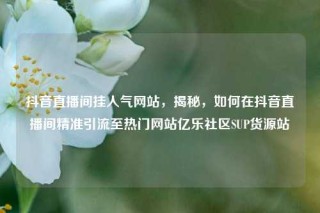 抖音直播间挂人气网站，揭秘，如何在抖音直播间精准引流至热门网站亿乐社区SUP货源站