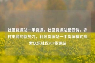 社区货源站一手货源，社区货源站超低价，农村电商的新势力，社区货源站一手货源模式探索亿乐社区SUP货源站