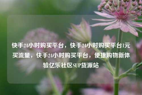 快手24小时购买平台，快手24小时购买平台1元买流量	，快手24小时购买平台，便捷购物新体验亿乐社区SUP货源站  第1张